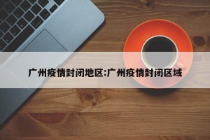 广州疫情封闭地区:广州疫情封闭区域