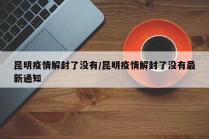 昆明疫情解封了没有/昆明疫情解封了没有最新通知