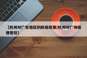 【杭州对广东地区的防疫政策/杭州对广州疫情管控】