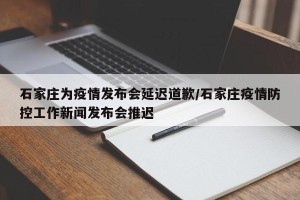 石家庄为疫情发布会延迟道歉/石家庄疫情防控工作新闻发布会推迟