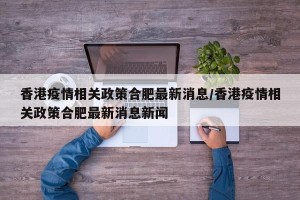 香港疫情相关政策合肥最新消息/香港疫情相关政策合肥最新消息新闻