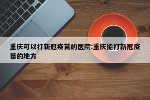 重庆可以打新冠疫苗的医院:重庆能打新冠疫苗的地方