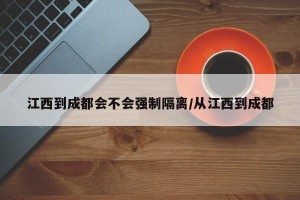 江西到成都会不会强制隔离/从江西到成都