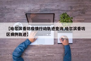 【哈尔滨香坊疫情行动轨迹查询,哈尔滨香坊区病例轨迹】