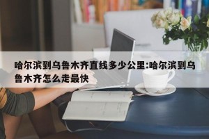 哈尔滨到乌鲁木齐直线多少公里:哈尔滨到乌鲁木齐怎么走最快