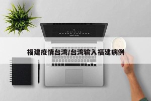 福建疫情台湾/台湾输入福建病例