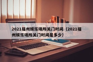2021福州娱乐场所关门时间（2021福州娱乐场所关门时间是多少）