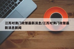江苏对澳门政策最新消息/江苏对澳门政策最新消息新闻