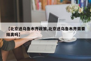 【北京进乌鲁木齐政策,北京进乌鲁木齐需要隔离吗】