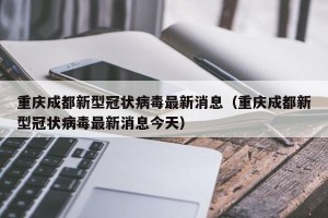 重庆成都新型冠状病毒最新消息（重庆成都新型冠状病毒最新消息今天）