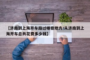 【济南到上海开车路过哪些地方/从济南到上海开车总共花费多少钱】
