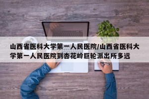山西省医科大学第一人民医院/山西省医科大学第一人民医院到杏花岭巨轮派出所多远