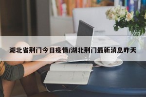湖北省荆门今日疫情/湖北荆门最新消息昨天