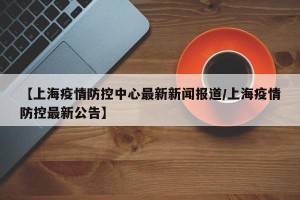 【上海疫情防控中心最新新闻报道/上海疫情防控最新公告】