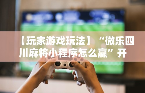 【玩家游戏玩法】“微乐四川麻将小程序怎么赢”开挂辅助详细步骤