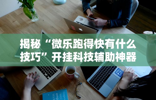 揭秘“微乐跑得快有什么技巧”开挂科技辅助神器手机