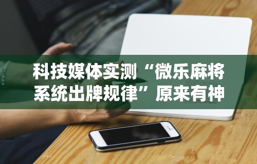 科技媒体实测“微乐麻将系统出牌规律”原来有神器下载!