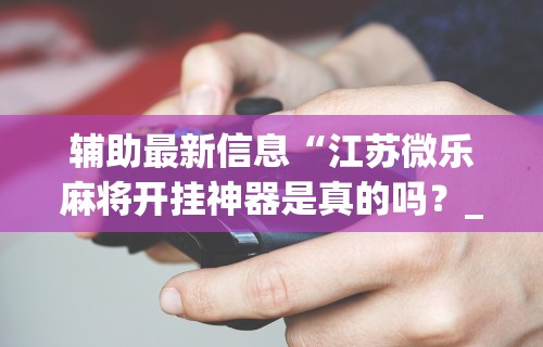 辅助最新信息“江苏微乐麻将开挂神器是真的吗?_游戏_玩家_工具 辅助最新信息“江苏微乐麻将开挂神器是真的吗?_游戏_玩家_工具