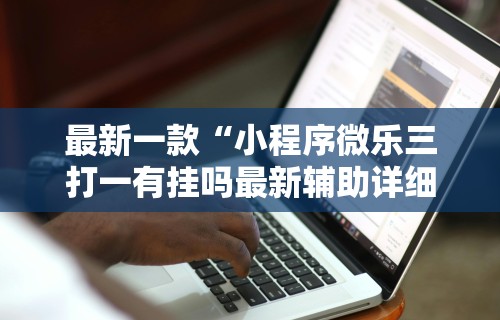 最新一款“小程序微乐三打一有挂吗最新辅助详细教程 最新一款“小程序微乐三打一有挂吗最新辅助详细教程