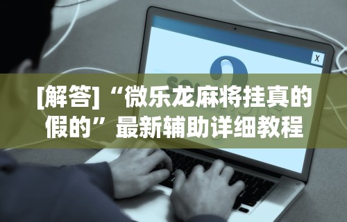 [解答]“微乐龙麻将挂真的假的”最新辅助详细教程
