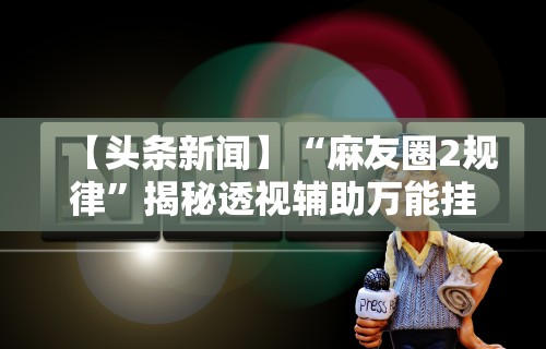 【头条新闻】“麻友圈2规律”揭秘透视辅助万能挂用法