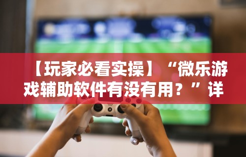 【玩家必看实操】“微乐游戏辅助软件有没有用？”详细分享装挂步骤教程