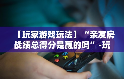 【玩家游戏玩法】“亲友房战绩总得分是赢的吗	”-玩家曝光开挂流程