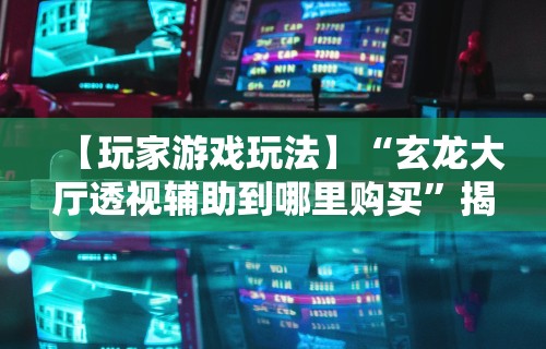 【玩家游戏玩法】“玄龙大厅透视辅助到哪里购买	”揭秘透视辅助万能挂用法