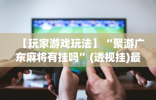 【玩家游戏玩法】“聚游广东麻将有挂吗”(透视挂)最新辅助详细教程