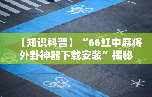 【知识科普】“66红中麻将外卦神器下载安装	”揭秘透视辅助万能挂用法