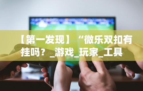 【第一发现】“微乐双扣有挂吗?_游戏_玩家_工具 【第一发现】“微乐双扣有挂吗?_游戏_玩家_工具