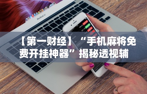 【第一财经】“手机麻将免费开挂神器”揭秘透视辅助万能挂