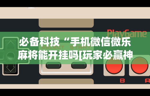必备科技“手机微信微乐麻将能开挂吗[玩家必赢神器]