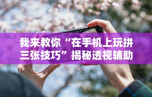 我来教你“在手机上玩拼三张技巧”揭秘透视辅助万能挂用法