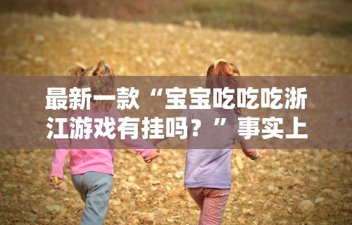 最新一款“宝宝吃吃吃浙江游戏有挂吗？”事实上确实有挂