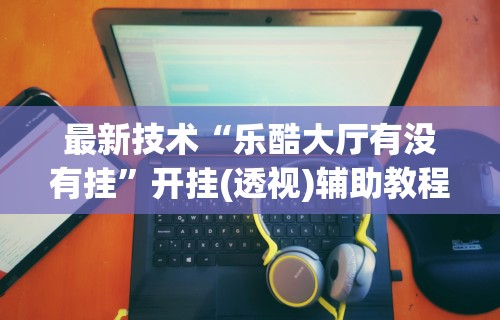 最新技术“乐酷大厅有没有挂”开挂(透视)辅助教程