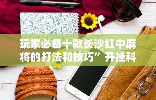 玩家必备十款长沙红中麻将的打法和技巧”开挂科技辅助神器手机