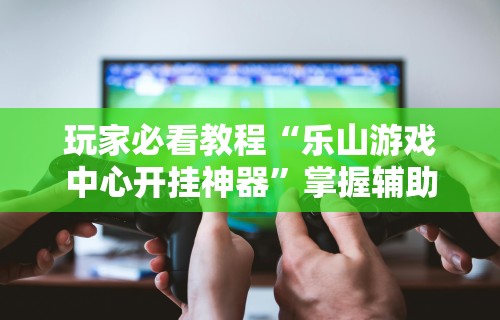 玩家必看教程“乐山游戏中心开挂神器	”掌握辅助功能必胜规则