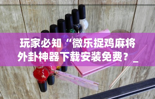 玩家必知“微乐捉鸡麻将外卦神器下载安装免费？_游戏_玩家_工具