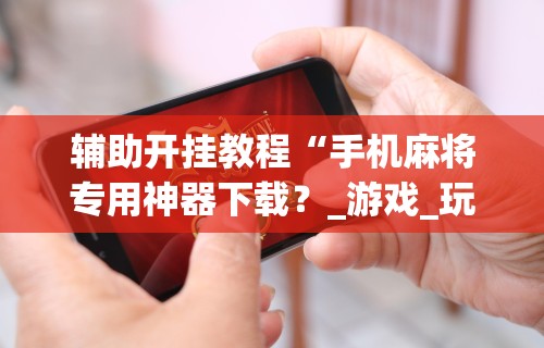 实操教程“微乐手机麻将开挂怎么安装(透视挂真的假的) 实操教程“微乐手机麻将开挂怎么安装(透视挂真的假的)